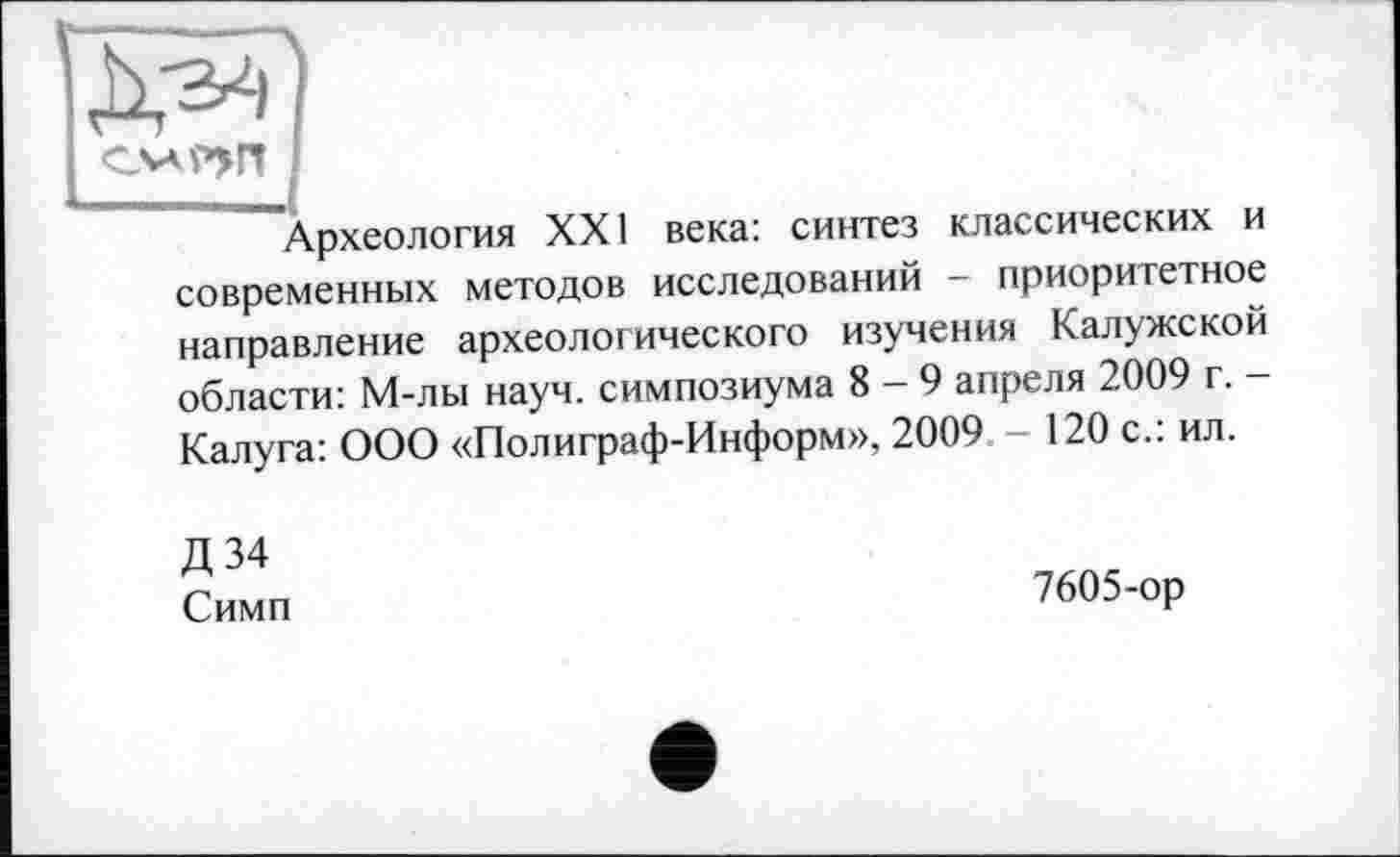 ﻿I
""Археология XXI века: синтез классических и современных методов исследований - приоритетное направление археологического изучения Калужской области: М-лы науч, симпозиума 8-9 апреля 2009 г. -Калуга: ООО «Полиграф-Информ», 2009 - 120 с.: ил.
Д 34 Симп
7605-ор